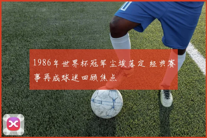 1986年世界杯冠军尘埃落定 经典赛事再成球迷回顾焦点