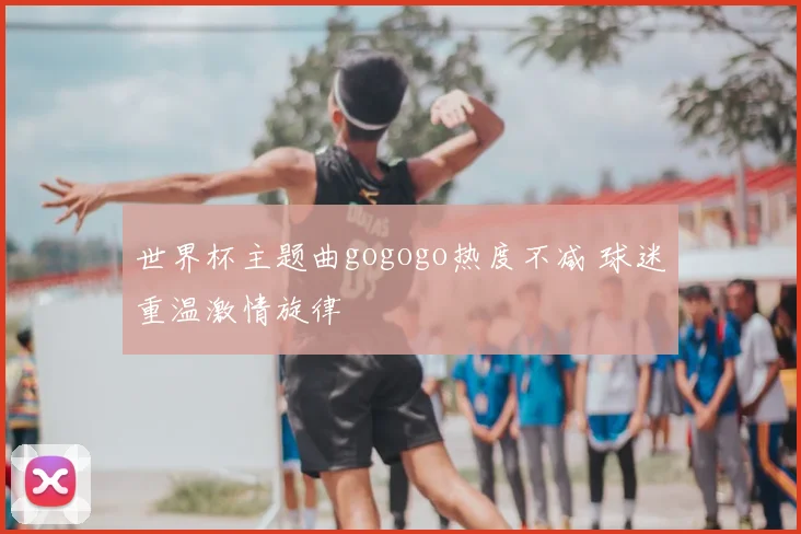 世界杯主题曲gogogo热度不减 球迷重温激情旋律