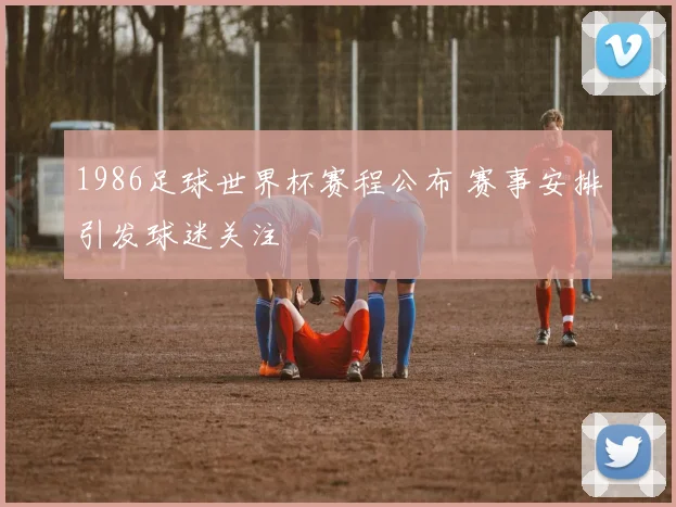 1986足球世界杯赛程公布 赛事安排引发球迷关注