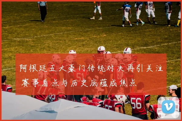 阿根廷五大豪门传统对决再引关注 赛事看点与历史底蕴成焦点