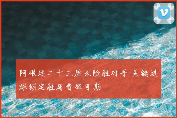 阿根廷二十三厘米险胜对手 关键进球锁定胜局晋级可期