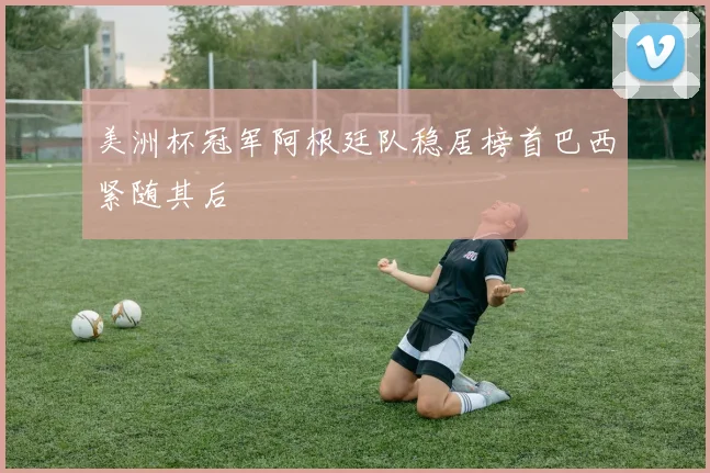 美洲杯冠军阿根廷队稳居榜首巴西紧随其后