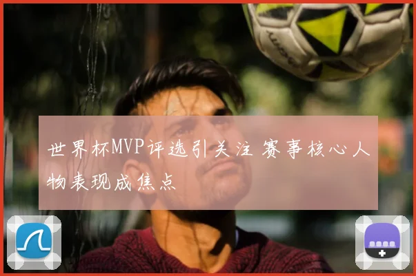 世界杯MVP评选引关注 赛事核心人物表现成焦点