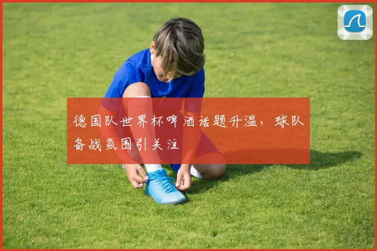 德国队世界杯啤酒话题升温,球队备战氛围引关注