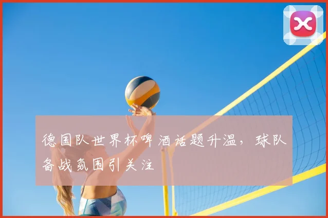 德国队世界杯啤酒话题升温,球队备战氛围引关注
